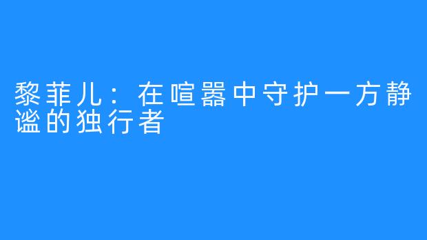 黎菲儿：在喧嚣中守护一方静谧的独行者