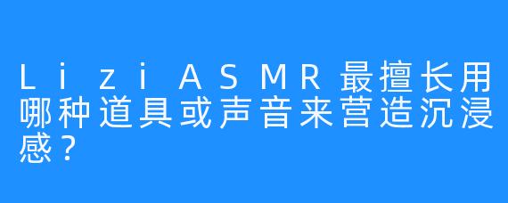 LiziASMR最擅长用哪种道具或声音来营造沉浸感？