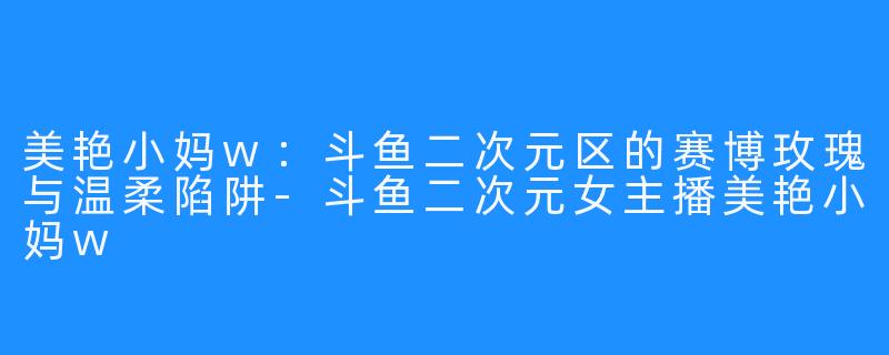 美艳小妈w：斗鱼二次元区的赛博玫瑰与温柔陷阱-斗鱼二次元女主播美艳小妈w