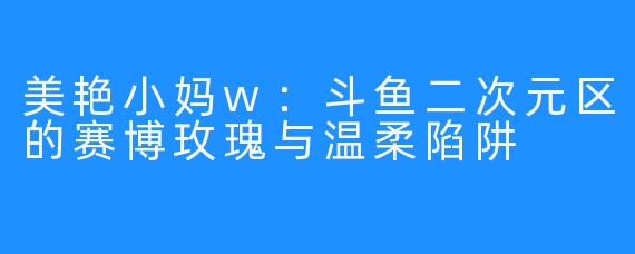 美艳小妈w：斗鱼二次元区的赛博玫瑰与温柔陷阱