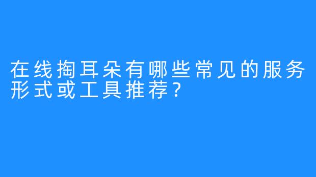 在线掏耳朵有哪些常见的服务形式或工具推荐？