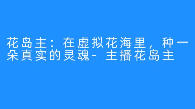 花岛主：在虚拟花海里，种一朵真实的灵魂-主播花岛主