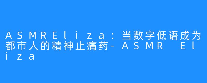 ASMREliza:当数字低语成为都市人的精神止痛药-ASMR Eliza