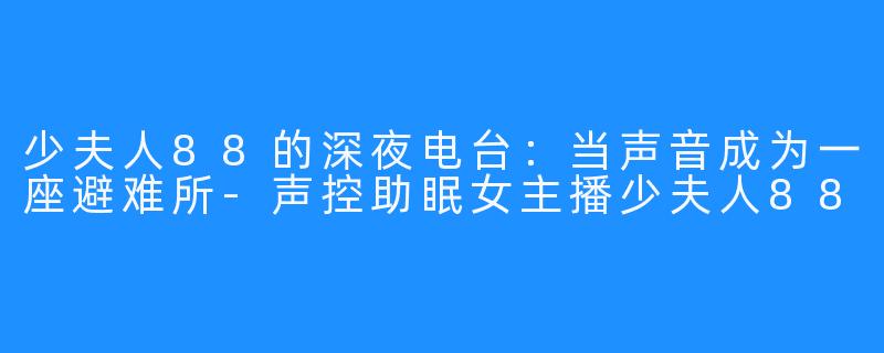 少夫人88的深夜电台：当声音成为一座避难所-声控助眠女主播少夫人88