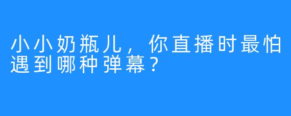 小小奶瓶儿，你直播时最怕遇到哪种弹幕？