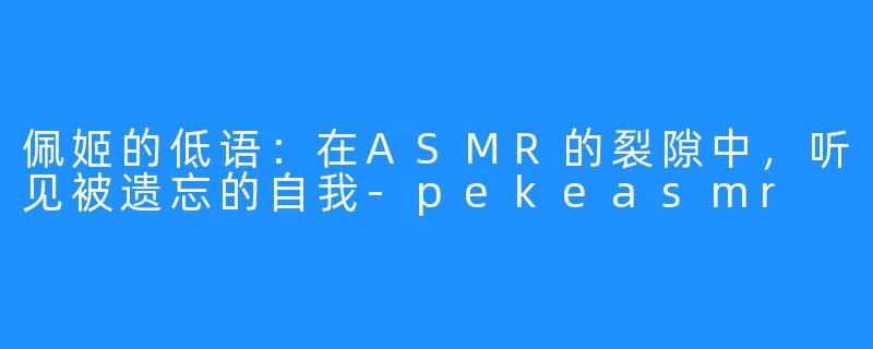 佩姬的低语:在ASMR的裂隙中,听见被遗忘的自我-pekeasmr
