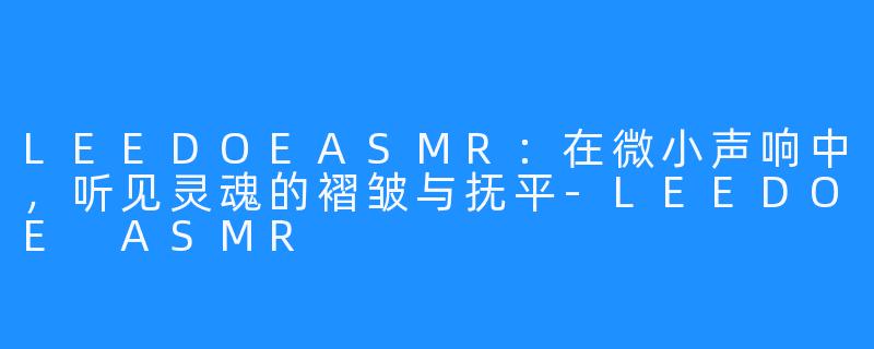 LEEDOEASMR：在微小声响中，听见灵魂的褶皱与抚平-LEEDOE ASMR