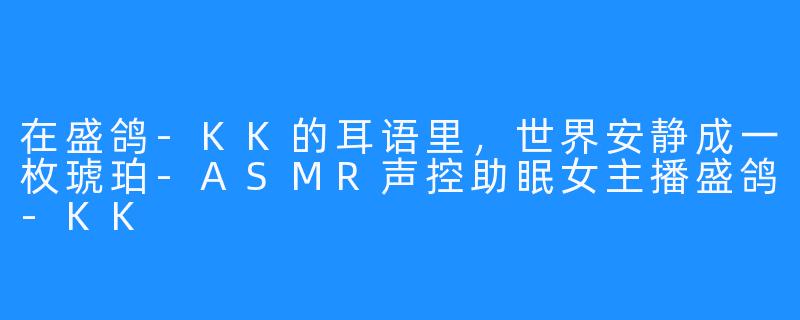 在盛鸽-KK的耳语里,世界安静成一枚琥珀-ASMR声控助眠女主播盛鸽-KK
