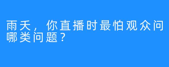 雨夭，你直播时最怕观众问哪类问题？