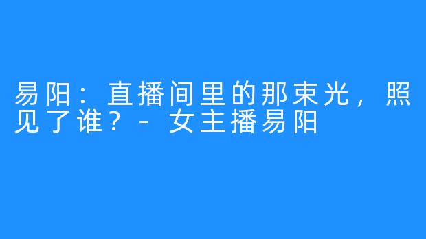 易阳：直播间里的那束光，照见了谁？-女主播易阳