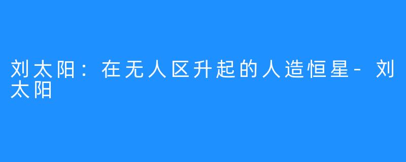 刘太阳:在无人区升起的人造恒星-刘太阳