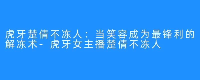 虎牙楚倩不冻人：当笑容成为最锋利的解冻术-虎牙女主播楚倩不冻人