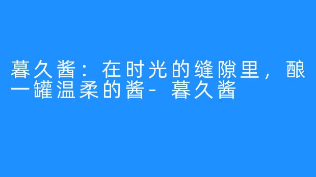 暮久酱:在时光的缝隙里,酿一罐温柔的酱-暮久酱