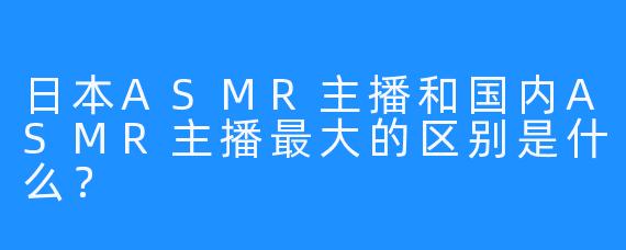 日本ASMR主播和国内ASMR主播最大的区别是什么？