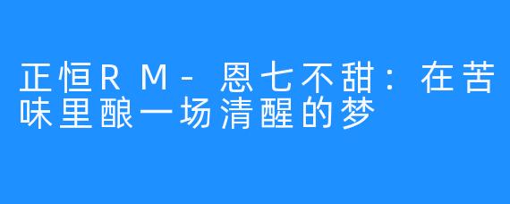 正恒RM-恩七不甜：在苦味里酿一场清醒的梦