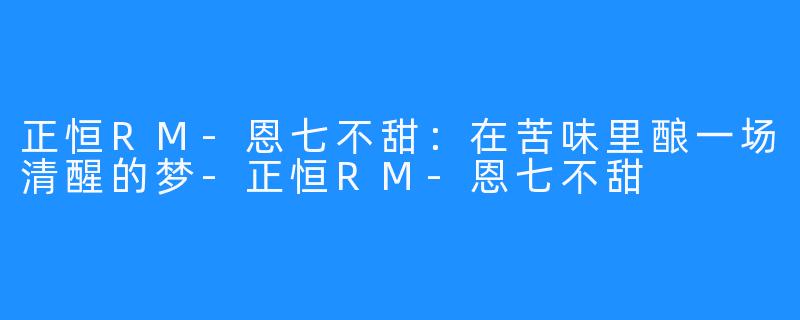 正恒RM-恩七不甜:在苦味里酿一场清醒的梦-正恒RM-恩七不甜