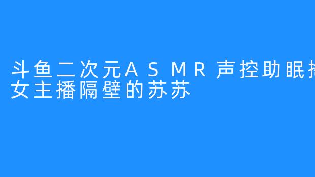 斗鱼二次元ASMR声控助眠掏耳哄睡女主播隔壁的苏苏