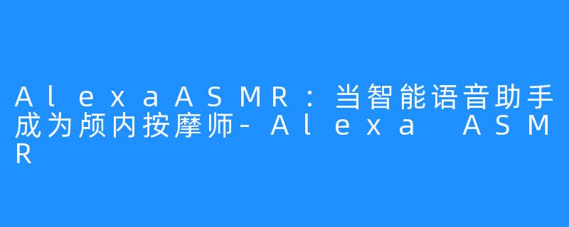 AlexaASMR:当智能语音助手成为颅内按摩师-Alexa ASMR
