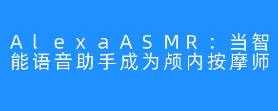 AlexaASMR:当智能语音助手成为颅内按摩师